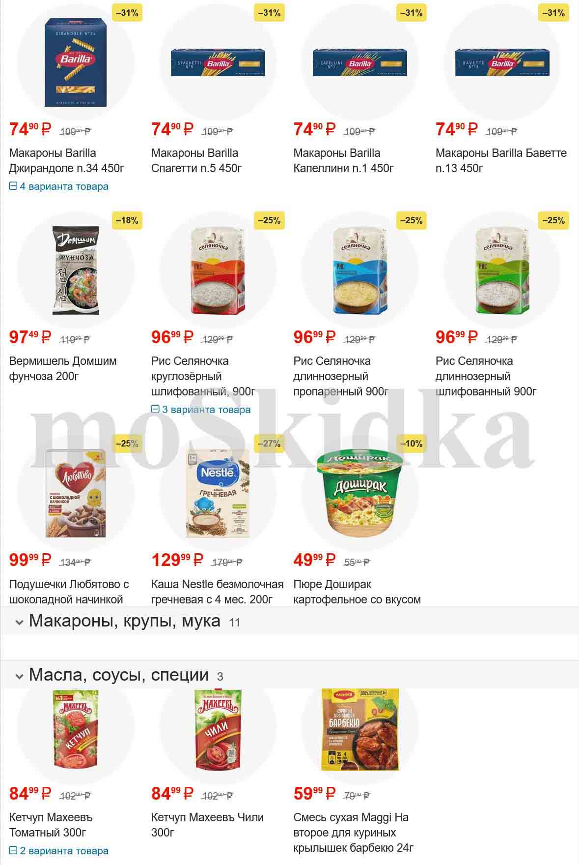 Скидка на 31% на

2. Макароны Barilla

    Вид: Баветте Джирандоле п.34
    Вес: 450г
    Цена: 74.90 P

3. Макароны Barilla

    Вид: Спагетти п.5
    Вес: 450г
    Цена: 74.90 P

4. Макароны Barilla

    Вид: Капеллини п.1
    Вес: 450г
    Цена: 74.90 P

5. Макароны Barilla

    Вид: Баветте п.13
    Вес: 450г
    Цена: 74.90 P

6. Скидка на 18%

7. Вермишель Домшим фунчоза 200г

    Цена: 97.49 P

8. Рис Селяночка круглозёрный шлифованный 900г

    Цена: 96.99 P

9. Рис Селяночка длиннозерный пропаренный 900г

    Цена: 96.99 P

10. Рис Селяночка длиннозерный шлифованный 900г

    Цена: 96.99 P

11. Скидка на 25%

12. Подушечки Любятово с шоколадной начинкой

    Цена: 99.99 P

13. Каша Nestle безмолочная гречневая с 4 мес. 200г

    Цена: 129.99 P

14. Пюре Доширак картофельное со вкусом

    Цена: 49.99 P

15. Масла, соусы, специи

    Ссылка на категорию: на странице

16. Кетчуп Махеевъ Томатный 300г

    Цена: 84.99 P

17. Кетчуп Махеевъ Чили 300г

    Цена: 84.99 P

18. Смесь сухая Maggi На второе для куриных крылышек барбекю 24г

    Цена: 59.99 P